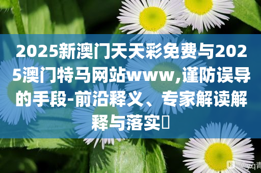 2025新澳門天天彩免費與2025澳門特馬網(wǎng)站www,謹防誤導(dǎo)的手段-前沿釋義、專家解讀解釋與落實?