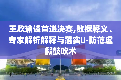 王欣瑜談首進決賽,數(shù)據(jù)釋義、專家解析解釋與落實?-防范虛假鼓吹術(shù)