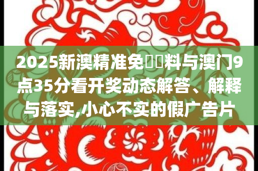 2025新澳精準免費資料與澳門9點35分看開獎動態(tài)解答、解釋與落實,小心不實的假廣告片
