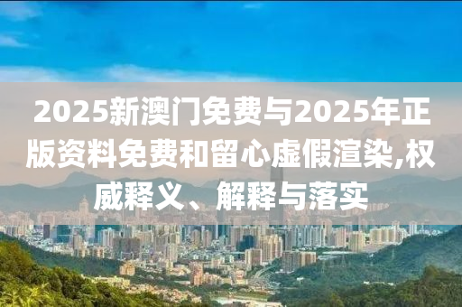 2025新澳門免費與2025年正版資料免費和留心虛假渲染,權威釋義、解釋與落實