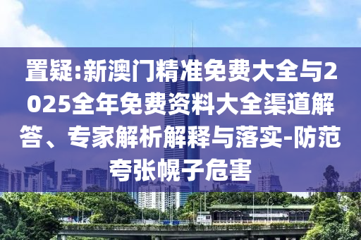 置疑:新澳門精準免費大全與2025全年免費資料大全渠道解答、專家解析解釋與落實-防范夸張幌子危害