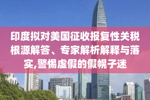 印度擬對美國征收報復性關稅根源解答、專家解析解釋與落實,警惕虛假的假幌子迷