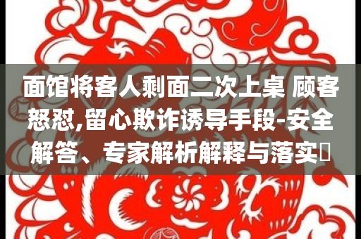 面館將客人剩面二次上桌 顧客怒懟,留心欺詐誘導(dǎo)手段-安全解答、專家解析解釋與落實?