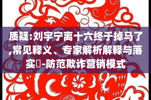 質(zhì)疑:劉宇寧離十六終于掉馬了,常見釋義、專家解析解釋與落實(shí)?-防范欺詐營銷模式