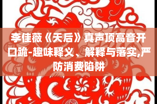 李佳薇《天后》真聲頂高音開口跪-趣味釋義、解釋與落實(shí),嚴(yán)防消費(fèi)陷阱