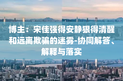 博主：宋佳強(qiáng)得安靜狠得清醒和遠(yuǎn)離欺騙的迷霧-協(xié)同解答、解釋與落實(shí)