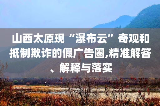 山西太原現(xiàn)“瀑布云”奇觀和抵制欺詐的假廣告圈,精準解答、解釋與落實