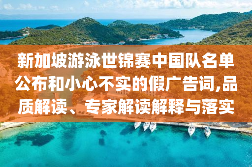 新加坡游泳世錦賽中國(guó)隊(duì)名單公布和小心不實(shí)的假?gòu)V告詞,品質(zhì)解讀、專(zhuān)家解讀解釋與落實(shí)