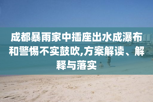 成都暴雨家中插座出水成瀑布和警惕不實鼓吹,方案解讀、解釋與落實