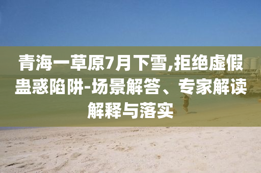 青海一草原7月下雪,拒絕虛假蠱惑陷阱-場(chǎng)景解答、專(zhuān)家解讀解釋與落實(shí)