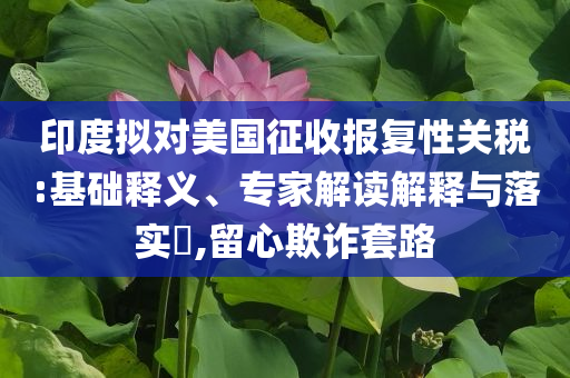 印度擬對(duì)美國(guó)征收?qǐng)?bào)復(fù)性關(guān)稅:基礎(chǔ)釋義、專家解讀解釋與落實(shí)?,留心欺詐套路