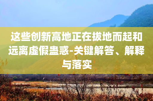 這些創(chuàng)新高地正在拔地而起和遠(yuǎn)離虛假蠱惑-關(guān)鍵解答、解釋與落實