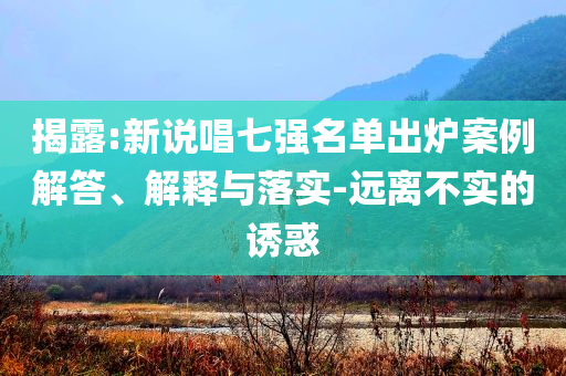 揭露:新說唱七強(qiáng)名單出爐案例解答、解釋與落實-遠(yuǎn)離不實的誘惑