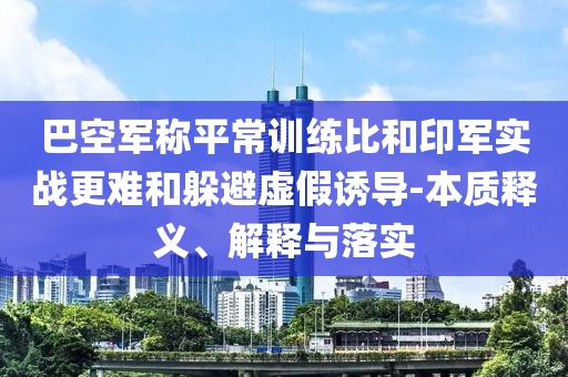 巴空軍稱平常訓(xùn)練比和印軍實(shí)戰(zhàn)更難和躲避虛假誘導(dǎo)-本質(zhì)釋義、解釋與落實(shí)