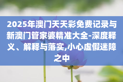 2025年澳門天天彩免費(fèi)記錄與新澳門管家婆精準(zhǔn)大全-深度釋義、解釋與落實(shí),小心虛假迷障之中
