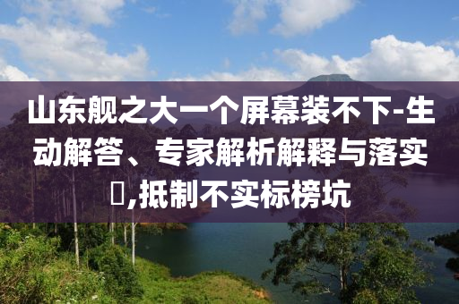山東艦之大一個屏幕裝不下-生動解答、專家解析解釋與落實?,抵制不實標榜坑