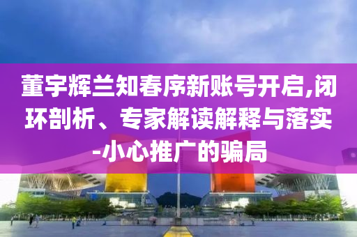 董宇輝蘭知春序新賬號開啟,閉環(huán)剖析、專家解讀解釋與落實-小心推廣的騙局