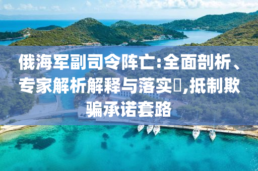 俄海軍副司令陣亡:全面剖析、專家解析解釋與落實?,抵制欺騙承諾套路