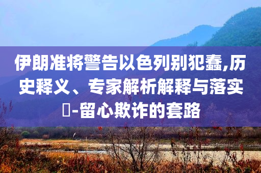 伊朗準(zhǔn)將警告以色列別犯蠢,歷史釋義、專家解析解釋與落實(shí)?-留心欺詐的套路