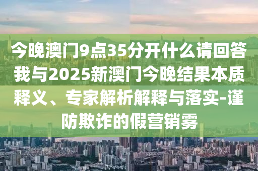 今晚澳門9點(diǎn)35分開什么請(qǐng)回答我與2025新澳門今晚結(jié)果本質(zhì)釋義、專家解析解釋與落實(shí)-謹(jǐn)防欺詐的假營(yíng)銷霧