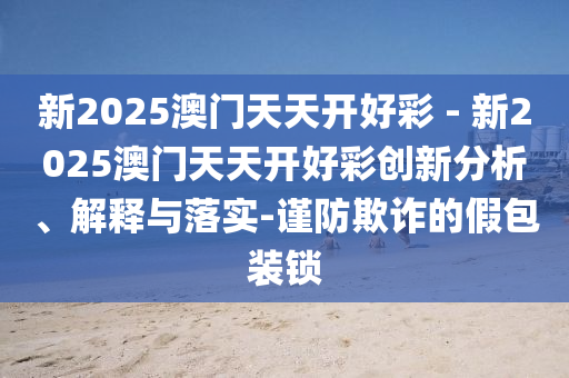 新2025澳門天天開好彩 - 新2025澳門天天開好彩創(chuàng)新分析、解釋與落實-謹防欺詐的假包裝鎖