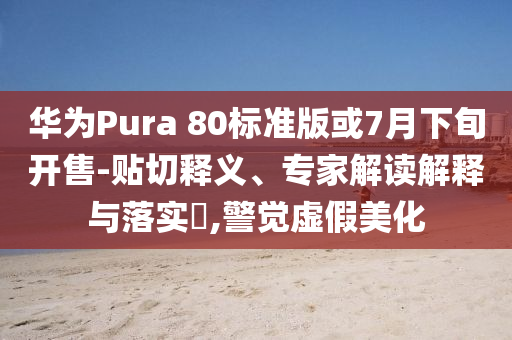 華為Pura 80標準版或7月下旬開售-貼切釋義、專家解讀解釋與落實?,警覺虛假美化