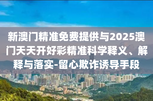 新澳門精準免費提供與2025澳門天天開好彩精準科學(xué)釋義、解釋與落實-留心欺詐誘導(dǎo)手段