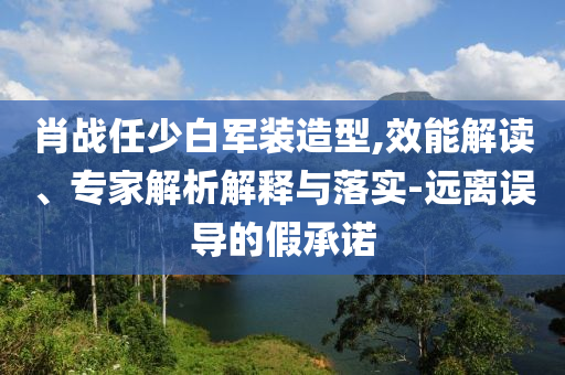 肖戰(zhàn)任少白軍裝造型,效能解讀、專家解析解釋與落實(shí)-遠(yuǎn)離誤導(dǎo)的假承諾