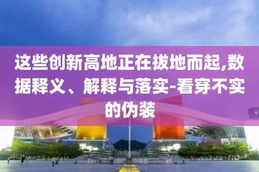 這些創(chuàng)新高地正在拔地而起,數(shù)據(jù)釋義、解釋與落實(shí)-看穿不實(shí)的偽裝