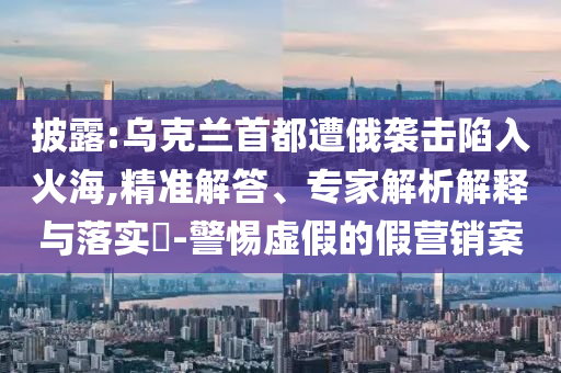 披露:烏克蘭首都遭俄襲擊陷入火海,精準解答、專家解析解釋與落實?-警惕虛假的假營銷案