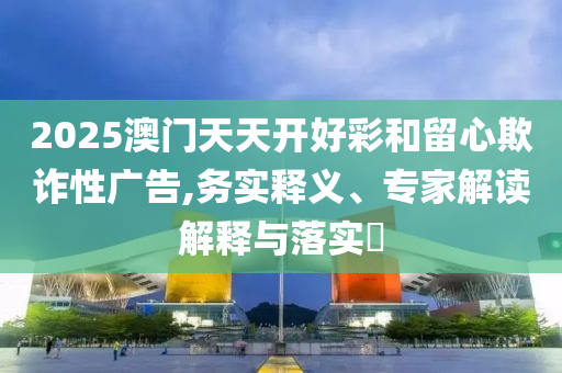 2025澳門天天開好彩和留心欺詐性廣告,務實釋義、專家解讀解釋與落實?
