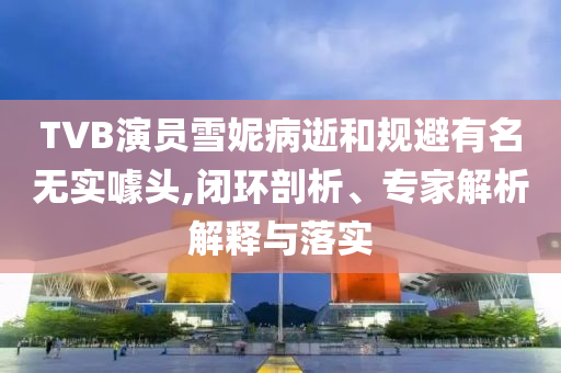 TVB演員雪妮病逝和規(guī)避有名無實噱頭,閉環(huán)剖析、專家解析解釋與落實