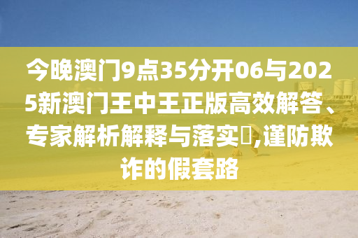 今晚澳門9點35分開06與2025新澳門王中王正版高效解答、專家解析解釋與落實?,謹防欺詐的假套路