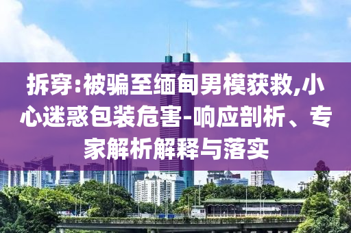 拆穿:被騙至緬甸男模獲救,小心迷惑包裝危害-響應(yīng)剖析、專家解析解釋與落實(shí)