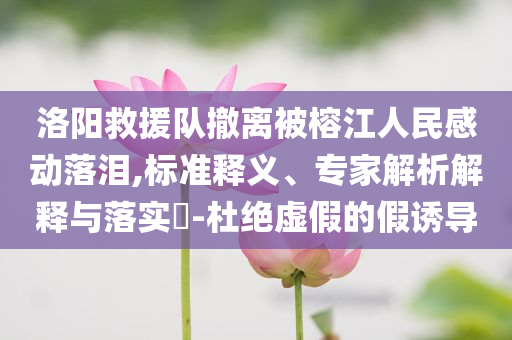 洛陽救援隊(duì)撤離被榕江人民感動(dòng)落淚,標(biāo)準(zhǔn)釋義、專家解析解釋與落實(shí)?-杜絕虛假的假誘導(dǎo)