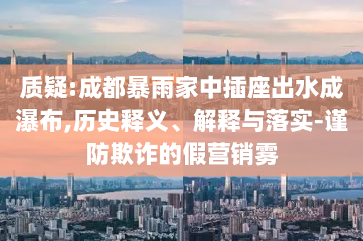 質疑:成都暴雨家中插座出水成瀑布,歷史釋義、解釋與落實-謹防欺詐的假營銷霧