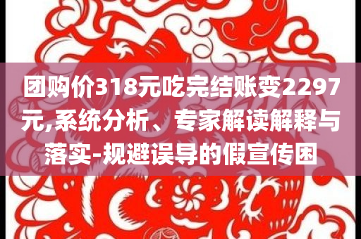 團(tuán)購(gòu)價(jià)318元吃完結(jié)賬變2297元,系統(tǒng)分析、專家解讀解釋與落實(shí)-規(guī)避誤導(dǎo)的假宣傳困
