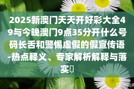 2025新澳門天天開好彩大全49與今晚澳門9點35分開什么號碼長舌和警惕虛假的假宣傳語-熱點釋義、專家解析解釋與落實?
