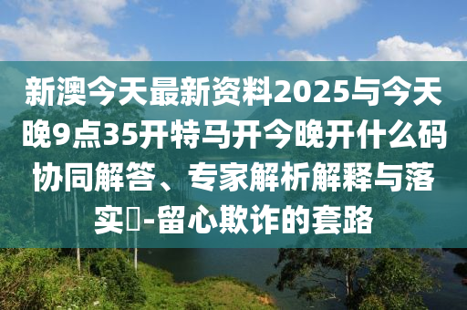 新澳今天最新資料2025與今天晚9點(diǎn)35開特馬開今晚開什么碼協(xié)同解答、專家解析解釋與落實(shí)?-留心欺詐的套路