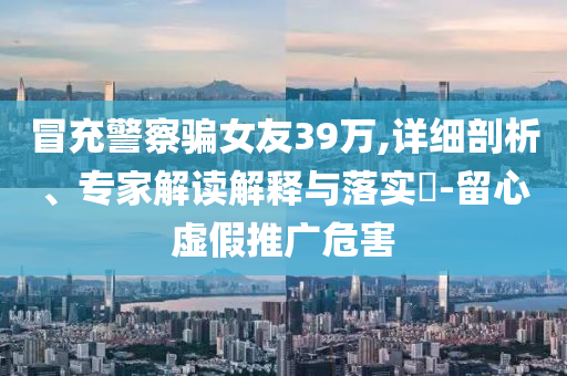 冒充警察騙女友39萬,詳細(xì)剖析、專家解讀解釋與落實?-留心虛假推廣危害