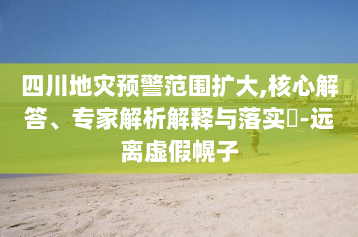四川地災(zāi)預(yù)警范圍擴(kuò)大,核心解答、專家解析解釋與落實?-遠(yuǎn)離虛假幌子