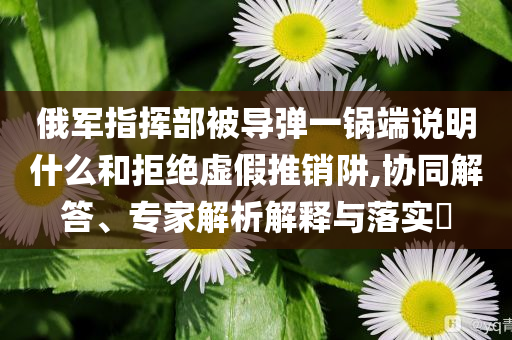 俄軍指揮部被導(dǎo)彈一鍋端說明什么和拒絕虛假推銷阱,協(xié)同解答、專家解析解釋與落實?