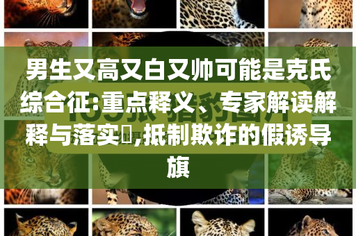 男生又高又白又帥可能是克氏綜合征:重點(diǎn)釋義、專家解讀解釋與落實(shí)?,抵制欺詐的假誘導(dǎo)旗