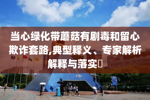 當(dāng)心綠化帶蘑菇有劇毒和留心欺詐套路,典型釋義、專家解析解釋與落實(shí)?