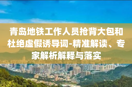 青島地鐵工作人員搶背大包和杜絕虛假誘導(dǎo)詞-精準(zhǔn)解讀、專家解析解釋與落實(shí)