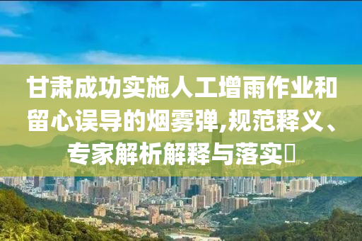甘肅成功實(shí)施人工增雨作業(yè)和留心誤導(dǎo)的煙霧彈,規(guī)范釋義、專家解析解釋與落實(shí)?