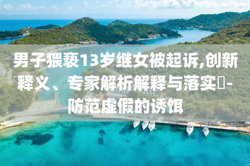男子猥褻13歲繼女被起訴,創(chuàng)新釋義、專家解析解釋與落實(shí)?-防范虛假的誘餌