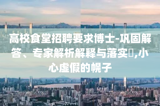 高校食堂招聘要求博士-鞏固解答、專家解析解釋與落實?,小心虛假的幌子