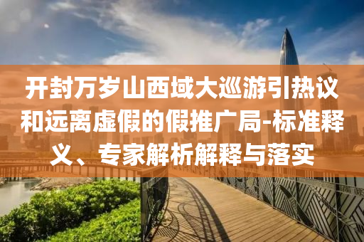 開(kāi)封萬(wàn)歲山西域大巡游引熱議和遠(yuǎn)離虛假的假推廣局-標(biāo)準(zhǔn)釋義、專家解析解釋與落實(shí)