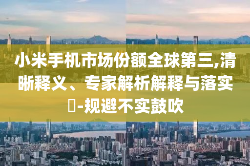 小米手機(jī)市場(chǎng)份額全球第三,清晰釋義、專家解析解釋與落實(shí)?-規(guī)避不實(shí)鼓吹